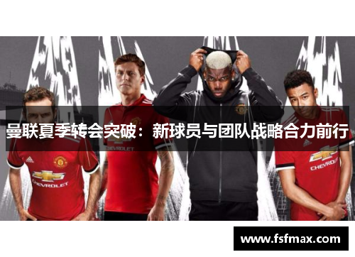 曼联夏季转会突破：新球员与团队战略合力前行