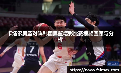 卡塔尔男篮对阵韩国男篮精彩比赛视频回顾与分析